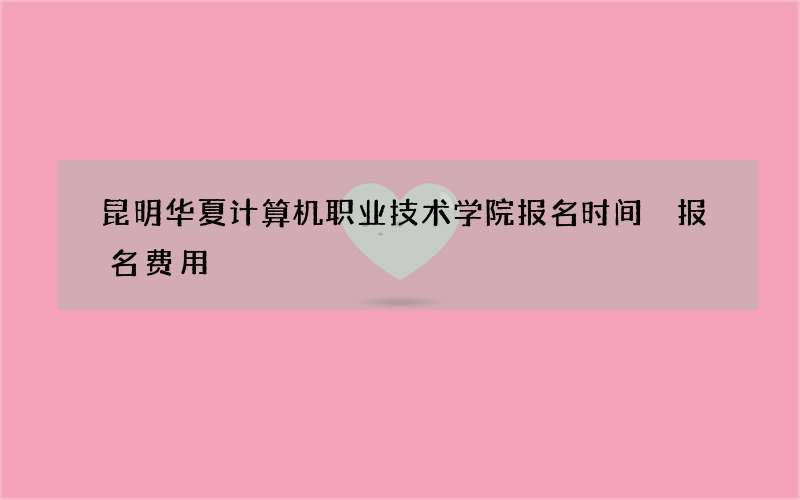 昆明华夏计算机职业技术学院报名时间 报名费用